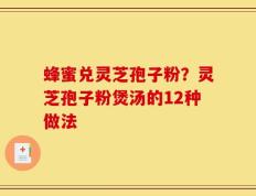 蜂蜜兑灵芝孢子粉？灵芝孢子粉煲汤的12种做法