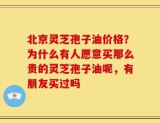 北京灵芝孢子油价格？为什么有人愿意买那么贵的灵芝孢子油呢，有朋友买过吗