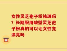 女性灵芝孢子粉祛斑吗？长期服用破壁灵芝孢子粉真的可以让女性变漂亮吗