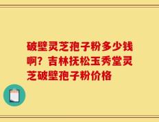 破壁灵芝孢子粉多少钱啊？吉林抚松玉秀堂灵芝破壁孢子粉价格