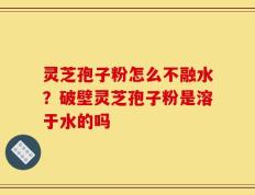 灵芝孢子粉怎么不融水？破壁灵芝孢子粉是溶于水的吗