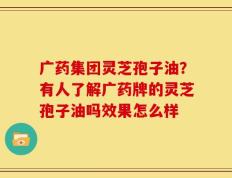广药集团灵芝孢子油？有人了解广药牌的灵芝孢子油吗效果怎么样