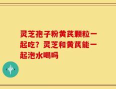 灵芝孢子粉黄芪颗粒一起吃？灵芝和黄芪能一起泡水喝吗