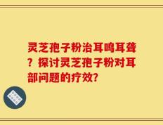 灵芝孢子粉治耳鸣耳聋？探讨灵芝孢子粉对耳部问题的疗效？