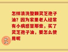 怎样清洗整颗灵芝孢子油？因为家里老人经常有小病感冒那些，买了灵芝孢子油，要怎么使用呢