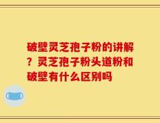 破壁灵芝孢子粉的讲解？灵芝孢子粉头道粉和破壁有什么区别吗