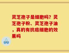 灵芝孢子是细胞吗？灵芝孢子粉、灵芝孢子油，真的有抗癌细胞的效果吗