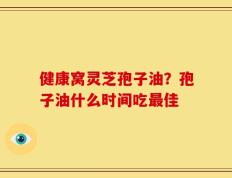 健康窝灵芝孢子油？孢子油什么时间吃最佳