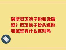 破壁灵芝孢子粉和没破壁？灵芝孢子粉头道粉和破壁有什么区别吗
