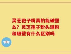 灵芝孢子粉真的能破壁么？灵芝孢子粉头道粉和破壁有什么区别吗