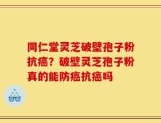 同仁堂灵芝破壁孢子粉抗癌？破壁灵芝孢子粉真的能防癌抗癌吗