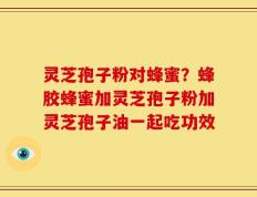 灵芝孢子粉对蜂蜜？蜂胶蜂蜜加灵芝孢子粉加灵芝孢子油一起吃功效