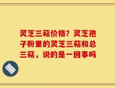 灵芝三萜价格？灵芝孢子粉里的灵芝三萜和总三萜，说的是一回事吗