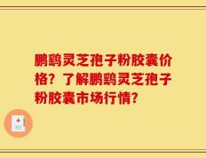 鹏鹞灵芝孢子粉胶囊价格？了解鹏鹞灵芝孢子粉胶囊市场行情？
