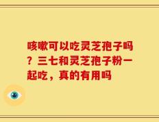 咳嗽可以吃灵芝孢子吗？三七和灵芝孢子粉一起吃，真的有用吗