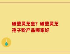 破壁灵芝皇？破壁灵芝孢子粉产品哪家好