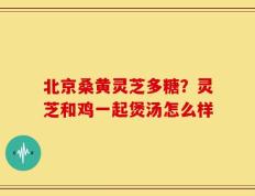 北京桑黄灵芝多糖？灵芝和鸡一起煲汤怎么样
