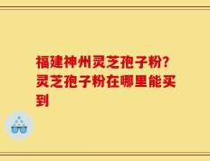 福建神州灵芝孢子粉？灵芝孢子粉在哪里能买到