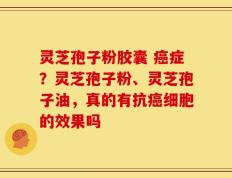 灵芝孢子粉胶囊 癌症？灵芝孢子粉、灵芝孢子油，真的有抗癌细胞的效果吗