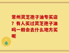 常州灵芝孢子油专买店？有人买过灵芝孢子油吗一般会去什么地方买呢