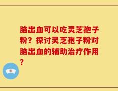 脑出血可以吃灵芝孢子粉？探讨灵芝孢子粉对脑出血的辅助治疗作用？