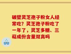 破壁灵芝孢子粉女人经常吃？灵芝孢子粉吃了一年了，灵芝多糖、三萜成份含量双高吗