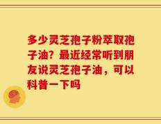 多少灵芝孢子粉萃取孢子油？最近经常听到朋友说灵芝孢子油，可以科普一下吗