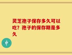 灵芝孢子保存多久可以吃？孢子的保存期是多久