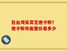 在台湾买灵芝孢子粉？孢子粉市面售价是多少