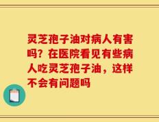 灵芝孢子油对病人有害吗？在医院看见有些病人吃灵芝孢子油，这样不会有问题吗