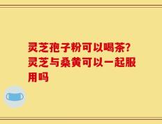 灵芝孢子粉可以喝茶？灵芝与桑黄可以一起服用吗