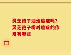 灵芝孢子油治癌症吗？灵芝孢子粉对癌症的作用有哪些