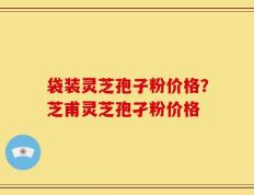 袋装灵芝孢子粉价格？芝甫灵芝孢孑粉价格