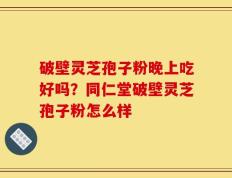 破壁灵芝孢子粉晚上吃好吗？同仁堂破壁灵芝孢子粉怎么样