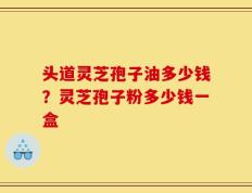 头道灵芝孢子油多少钱？灵芝孢子粉多少钱一盒
