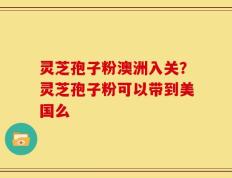 灵芝孢子粉澳洲入关？灵芝孢子粉可以带到美国么