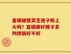 富硒破壁灵芝孢子粉上火吗？富硒康好嫂子系列铁锅好不好