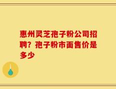 惠州灵芝孢子粉公司招聘？孢子粉市面售价是多少