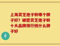 上海灵芝孢子粉哪个牌子好？破壁灵芝孢子粉十大品牌排行榜什么牌子好