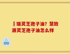 釆瑞灵芝孢子油？慧致源灵芝孢子油怎么样