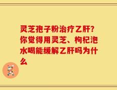 灵芝孢子粉治疗乙肝？你觉得用灵芝、枸杞泡水喝能缓解乙肝吗为什么