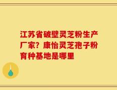 江苏省破壁灵芝粉生产厂家？康怡灵芝孢子粉育种基地是哪里