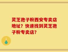 灵芝孢子粉西安专卖店地址？快速找到灵芝孢子粉专卖店？