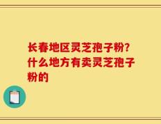 长春地区灵芝孢子粉？什么地方有卖灵芝孢子粉的