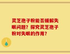 灵芝孢子粉能否缓解失眠问题？探究灵芝孢子粉对失眠的作用？