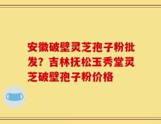 安徽破壁灵芝孢子粉批发？吉林抚松玉秀堂灵芝破壁孢子粉价格