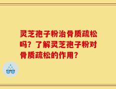 灵芝孢子粉治骨质疏松吗？了解灵芝孢子粉对骨质疏松的作用？