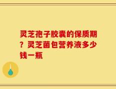 灵芝孢子胶囊的保质期？灵芝菌包营养液多少钱一瓶