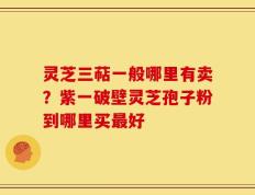 灵芝三萜一般哪里有卖？紫一破壁灵芝孢子粉到哪里买最好