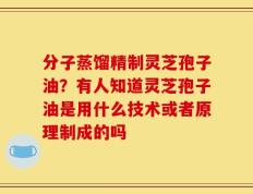 分子蒸馏精制灵芝孢子油？有人知道灵芝孢子油是用什么技术或者原理制成的吗